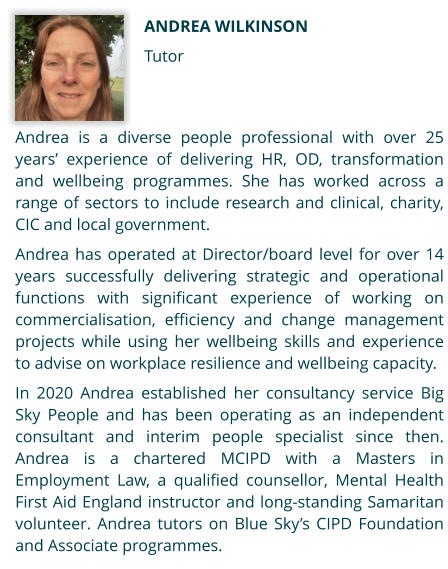 Andrea Wilkinson Tutor Andrea is a diverse people professional with over 25 years’ experience of delivering HR, OD, transformation and wellbeing programmes. She has worked across a range of sectors to include research and clinical, charity, CIC and local government.   Andrea has operated at Director/board level for over 14 years successfully delivering strategic and operational functions with significant experience of working on commercialisation, efficiency and change management projects while using her wellbeing skills and experience to advise on workplace resilience and wellbeing capacity.  In 2020 Andrea established her consultancy service Big Sky People and has been operating as an independent consultant and interim people specialist since then. Andrea is a chartered MCIPD with a Masters in Employment Law, a qualified counsellor, Mental Health First Aid England instructor and long-standing Samaritan volunteer. Andrea tutors on Blue Sky’s CIPD Foundation and Associate programmes.