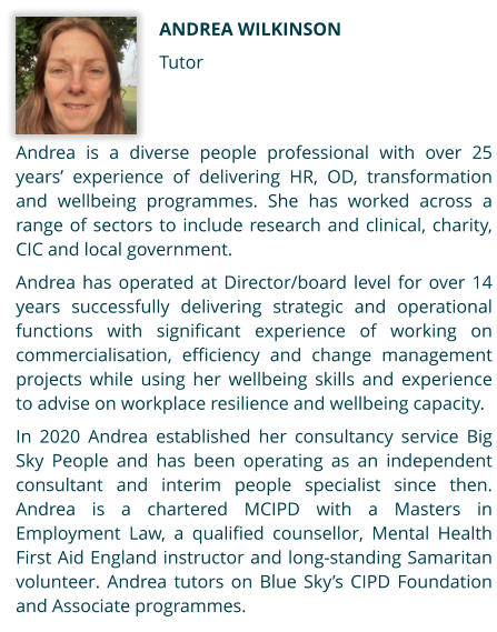 Andrea Wilkinson Tutor Andrea is a diverse people professional with over 25 years’ experience of delivering HR, OD, transformation and wellbeing programmes. She has worked across a range of sectors to include research and clinical, charity, CIC and local government.   Andrea has operated at Director/board level for over 14 years successfully delivering strategic and operational functions with significant experience of working on commercialisation, efficiency and change management projects while using her wellbeing skills and experience to advise on workplace resilience and wellbeing capacity.  In 2020 Andrea established her consultancy service Big Sky People and has been operating as an independent consultant and interim people specialist since then. Andrea is a chartered MCIPD with a Masters in Employment Law, a qualified counsellor, Mental Health First Aid England instructor and long-standing Samaritan volunteer. Andrea tutors on Blue Sky’s CIPD Foundation and Associate programmes.