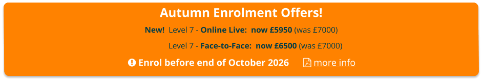Autumn Enrolment Offers! New!  Level 7 - Online Live:  now £5950 (was £7000)  Level 7 - Face-to-Face:  now £6500 (was £7000)  Enrol before end of October 2026       more info